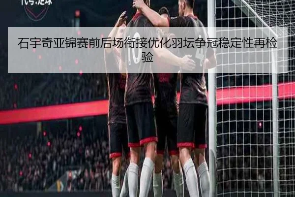 石宇奇亚锦赛前后场衔接优化羽坛争冠稳定性再检验